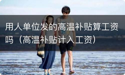 用人单位发的高温补贴算工资吗（高温补贴计入工资）
