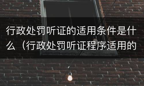 行政处罚听证的适用条件是什么（行政处罚听证程序适用的条件有哪些）