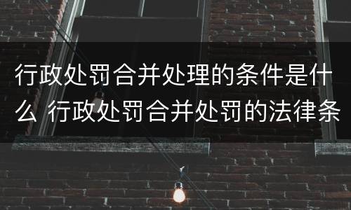 行政处罚合并处理的条件是什么 行政处罚合并处罚的法律条款