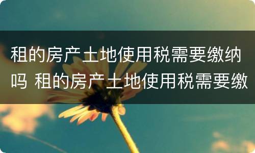租的房产土地使用税需要缴纳吗 租的房产土地使用税需要缴纳吗
