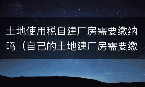 土地使用税自建厂房需要缴纳吗（自己的土地建厂房需要缴纳税款吗）