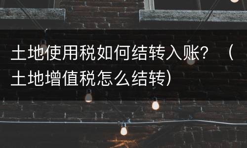 土地使用税如何结转入账？（土地增值税怎么结转）