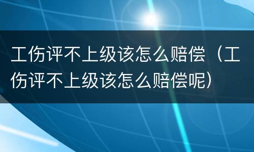 工伤评不上级该怎么赔偿（工伤评不上级该怎么赔偿呢）