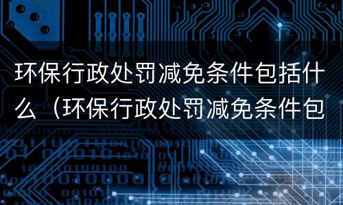 环保行政处罚减免条件包括什么（环保行政处罚减免条件包括什么）
