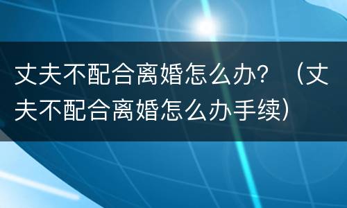 丈夫不配合离婚怎么办？（丈夫不配合离婚怎么办手续）