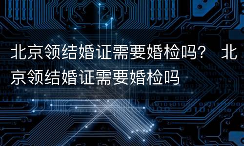北京领结婚证需要婚检吗？ 北京领结婚证需要婚检吗