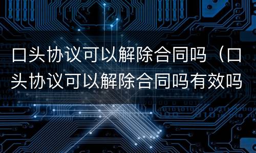 口头协议可以解除合同吗（口头协议可以解除合同吗有效吗）
