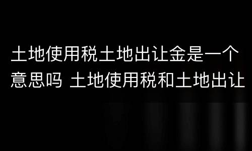 土地使用税土地出让金是一个意思吗 土地使用税和土地出让金的区别