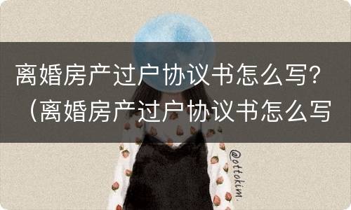 离婚房产过户协议书怎么写？（离婚房产过户协议书怎么写才有效）