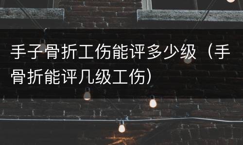 手子骨折工伤能评多少级（手骨折能评几级工伤）