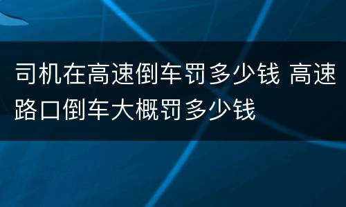 司机在高速倒车罚多少钱 高速路口倒车大概罚多少钱