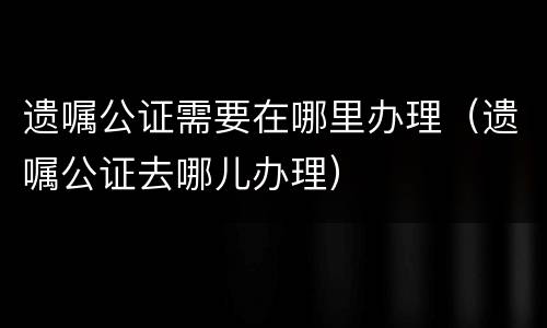 遗嘱公证需要在哪里办理（遗嘱公证去哪儿办理）