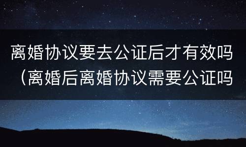 离婚协议要去公证后才有效吗（离婚后离婚协议需要公证吗）