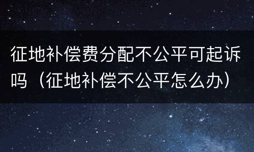 征地补偿费分配不公平可起诉吗（征地补偿不公平怎么办）