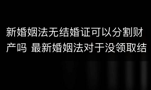 新婚姻法无结婚证可以分割财产吗 最新婚姻法对于没领取结婚证财产分割