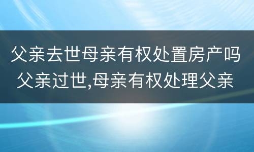 父亲去世母亲有权处置房产吗 父亲过世,母亲有权处理父亲的遗产吗