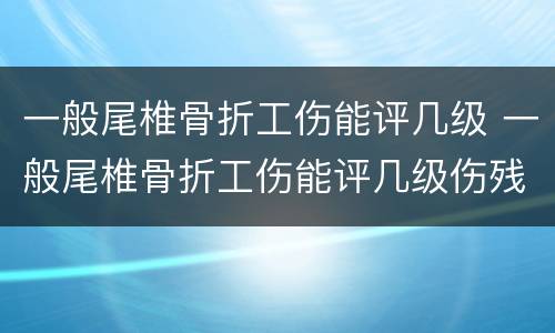 一般尾椎骨折工伤能评几级 一般尾椎骨折工伤能评几级伤残
