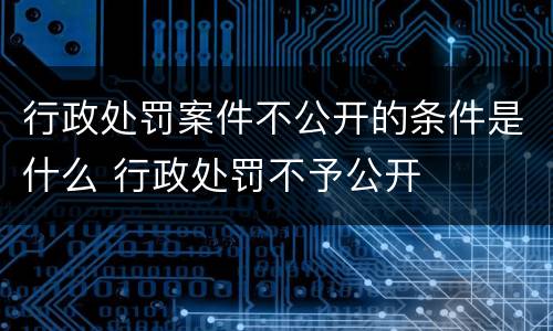 行政处罚案件不公开的条件是什么 行政处罚不予公开