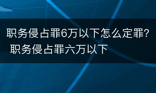 职务侵占罪6万以下怎么定罪？ 职务侵占罪六万以下