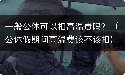 一般公休可以扣高温费吗？（公休假期间高温费该不该扣）