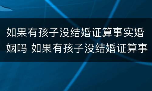 如果有孩子没结婚证算事实婚姻吗 如果有孩子没结婚证算事实婚姻吗知乎