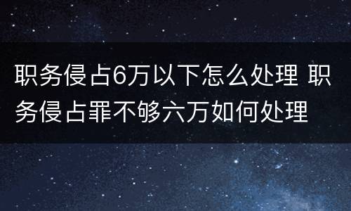 职务侵占6万以下怎么处理 职务侵占罪不够六万如何处理