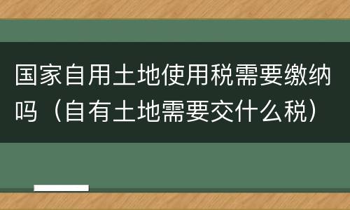国家自用土地使用税需要缴纳吗（自有土地需要交什么税）