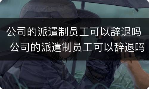 公司的派遣制员工可以辞退吗 公司的派遣制员工可以辞退吗知乎