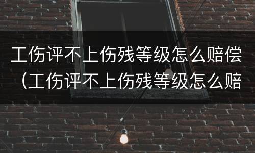 工伤评不上伤残等级怎么赔偿（工伤评不上伤残等级怎么赔偿的）