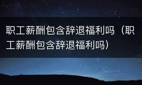 职工薪酬包含辞退福利吗（职工薪酬包含辞退福利吗）