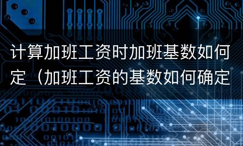 计算加班工资时加班基数如何定（加班工资的基数如何确定）