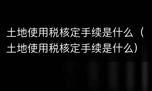 土地使用税核定手续是什么（土地使用税核定手续是什么）