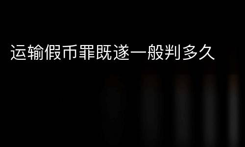 运输假币罪既遂一般判多久