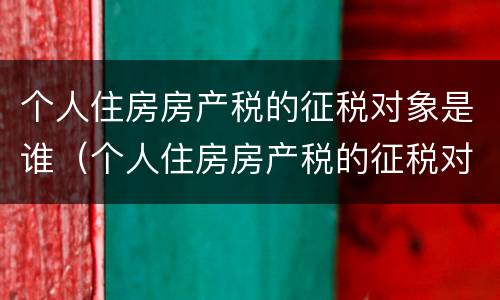 个人住房房产税的征税对象是谁（个人住房房产税的征税对象是谁）