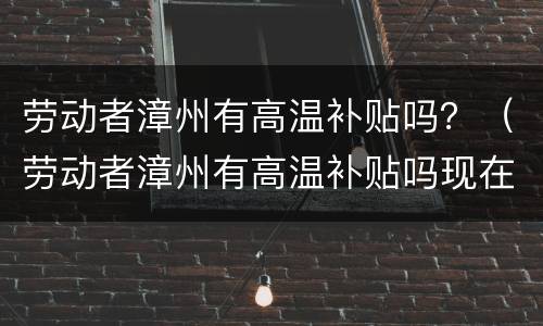劳动者漳州有高温补贴吗？（劳动者漳州有高温补贴吗现在）