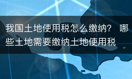 我国土地使用税怎么缴纳？ 哪些土地需要缴纳土地使用税