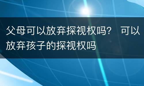 父母可以放弃探视权吗？ 可以放弃孩子的探视权吗