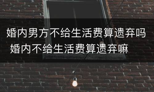 婚内男方不给生活费算遗弃吗 婚内不给生活费算遗弃嘛