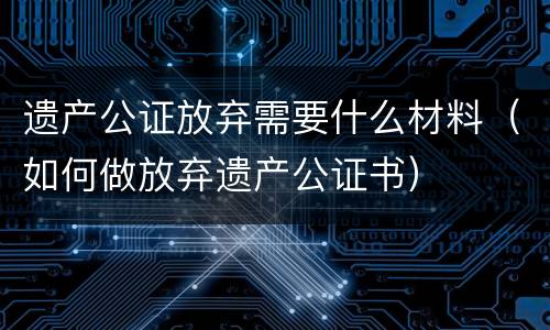遗产公证放弃需要什么材料（如何做放弃遗产公证书）