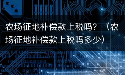 农场征地补偿款上税吗？（农场征地补偿款上税吗多少）