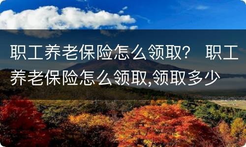 职工养老保险怎么领取？ 职工养老保险怎么领取,领取多少