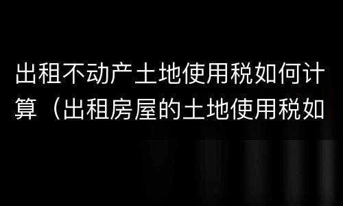 出租不动产土地使用税如何计算（出租房屋的土地使用税如何计算）