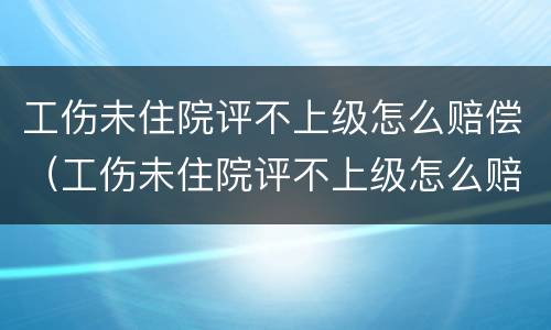 工伤未住院评不上级怎么赔偿（工伤未住院评不上级怎么赔偿呢）