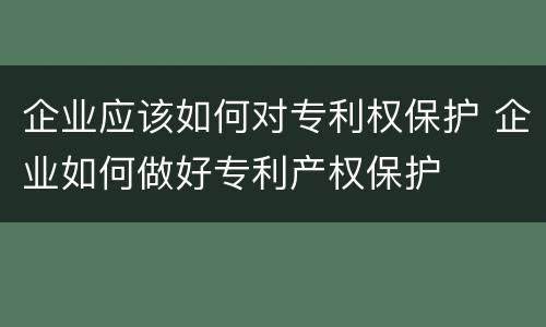 企业应该如何对专利权保护 企业如何做好专利产权保护