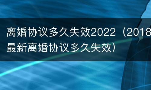 离婚协议多久失效2022（2018最新离婚协议多久失效）