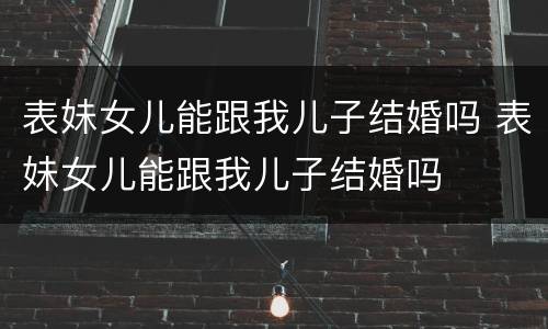 表妹女儿能跟我儿子结婚吗 表妹女儿能跟我儿子结婚吗