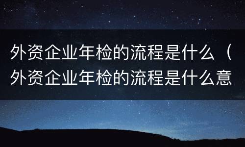 外资企业年检的流程是什么（外资企业年检的流程是什么意思）