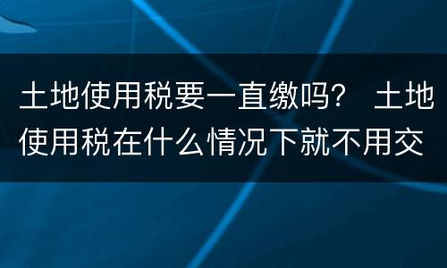 土地使用税要一直缴吗？ 土地使用税在什么情况下就不用交了
