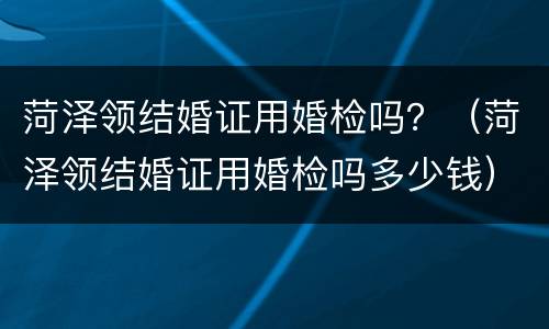 菏泽领结婚证用婚检吗？（菏泽领结婚证用婚检吗多少钱）