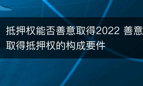 抵押权能否善意取得2022 善意取得抵押权的构成要件